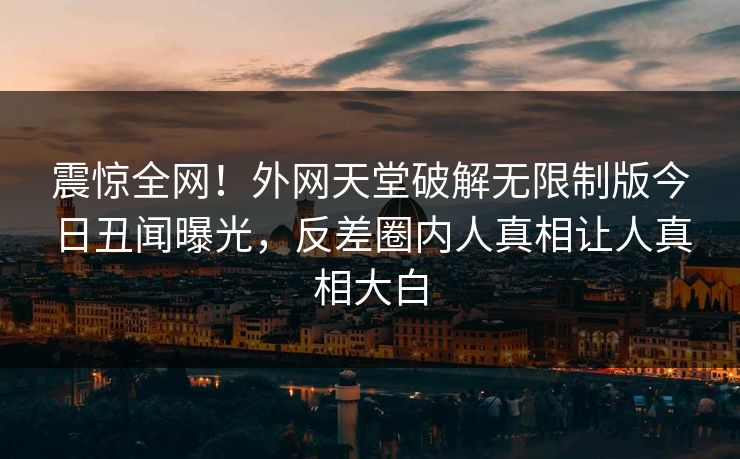 震惊全网！外网天堂破解无限制版今日丑闻曝光，反差圈内人真相让人真相大白