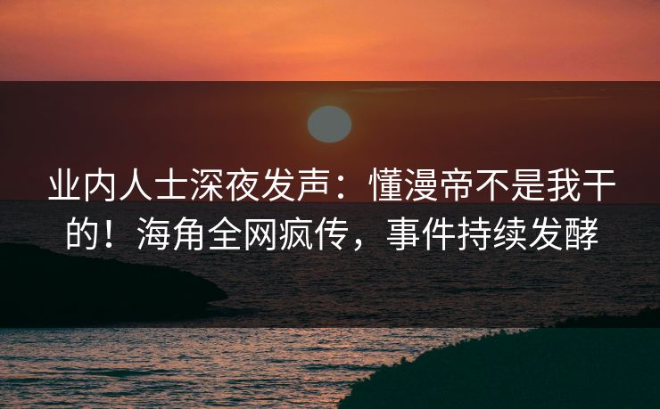业内人士深夜发声：懂漫帝不是我干的！海角全网疯传，事件持续发酵