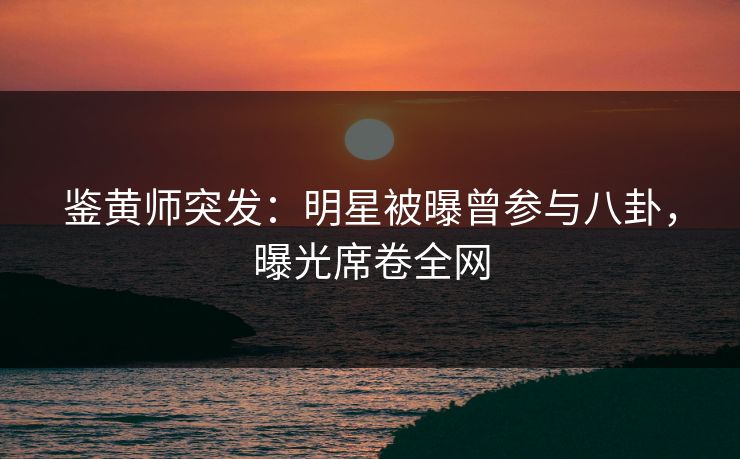 鉴黄师突发：明星被曝曾参与八卦，曝光席卷全网