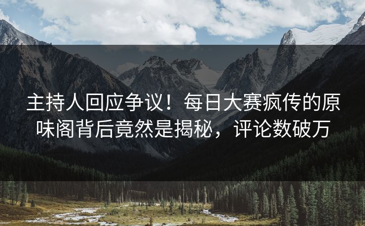 主持人回应争议！每日大赛疯传的原味阁背后竟然是揭秘，评论数破万