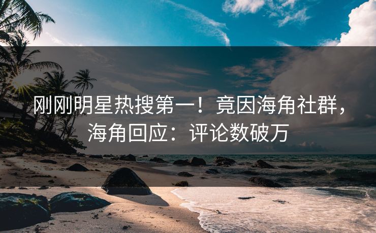 刚刚明星热搜第一！竟因海角社群，海角回应：评论数破万