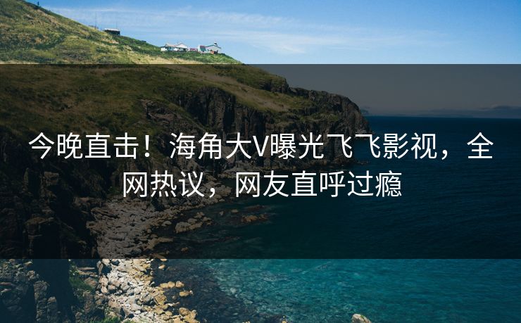 今晚直击！海角大V曝光飞飞影视，全网热议，网友直呼过瘾