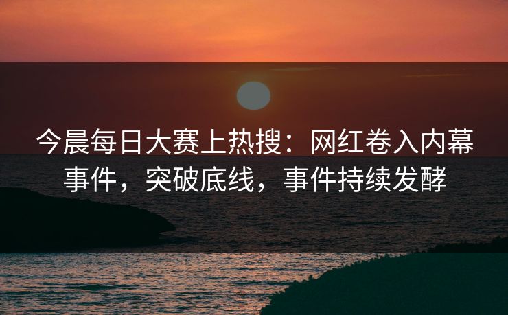 今晨每日大赛上热搜：网红卷入内幕事件，突破底线，事件持续发酵