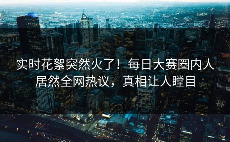 实时花絮突然火了！每日大赛圈内人居然全网热议，真相让人瞠目