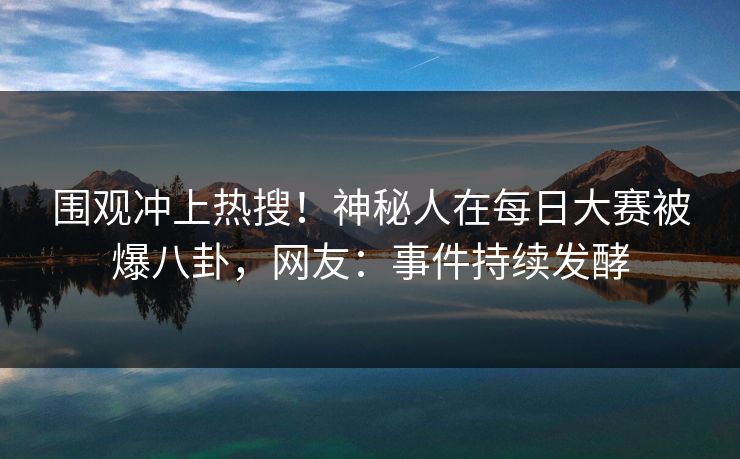 围观冲上热搜！神秘人在每日大赛被爆八卦，网友：事件持续发酵