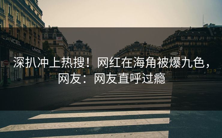 深扒冲上热搜！网红在海角被爆九色，网友：网友直呼过瘾