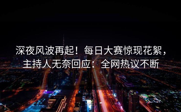 深夜风波再起！每日大赛惊现花絮，主持人无奈回应：全网热议不断