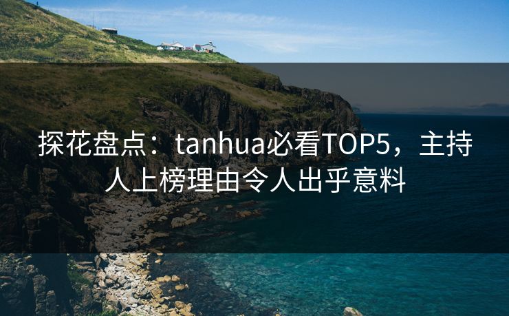 探花盘点：tanhua必看TOP5，主持人上榜理由令人出乎意料