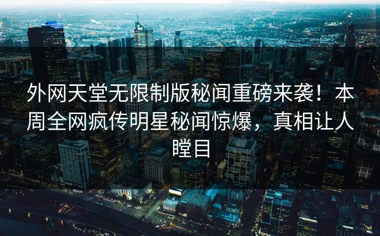 外网天堂无限制版秘闻重磅来袭！本周全网疯传明星秘闻惊爆，真相让人瞠目