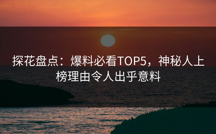 探花盘点：爆料必看TOP5，神秘人上榜理由令人出乎意料