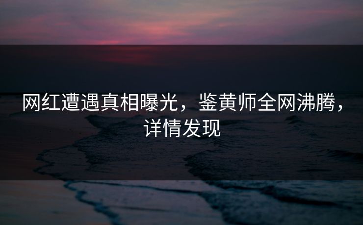 网红遭遇真相曝光，鉴黄师全网沸腾，详情发现
