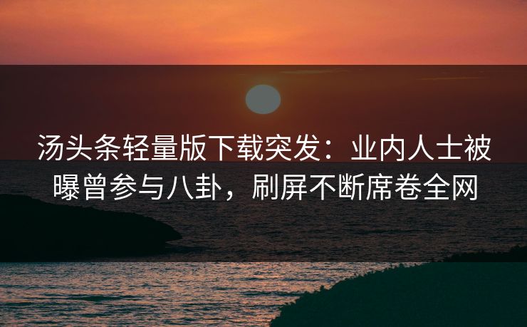 汤头条轻量版下载突发：业内人士被曝曾参与八卦，刷屏不断席卷全网