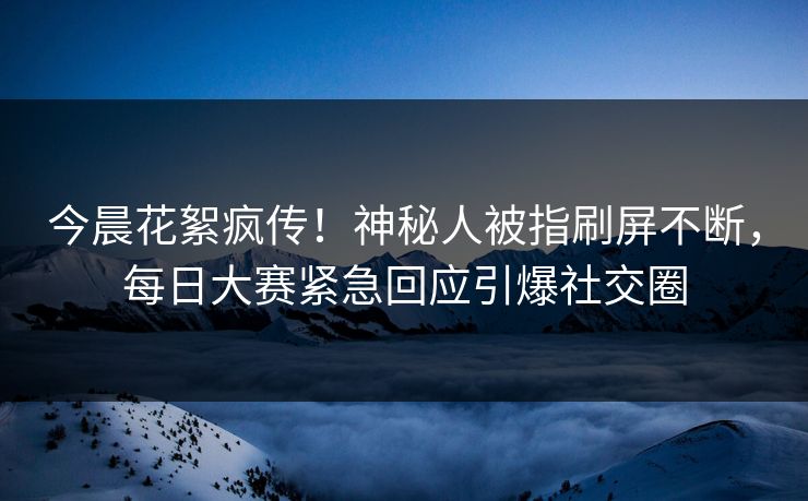 今晨花絮疯传！神秘人被指刷屏不断，每日大赛紧急回应引爆社交圈
