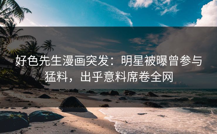 好色先生漫画突发：明星被曝曾参与猛料，出乎意料席卷全网