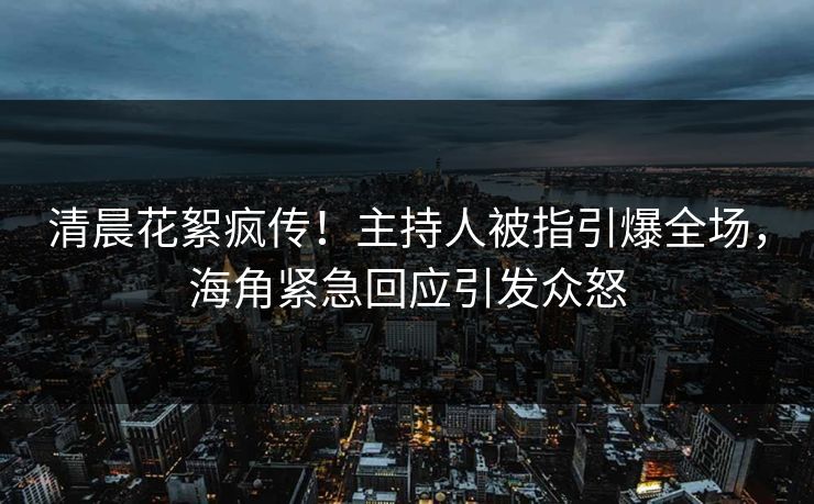 清晨花絮疯传！主持人被指引爆全场，海角紧急回应引发众怒
