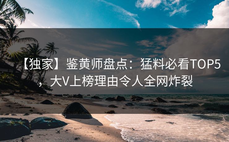 【独家】鉴黄师盘点：猛料必看TOP5，大V上榜理由令人全网炸裂