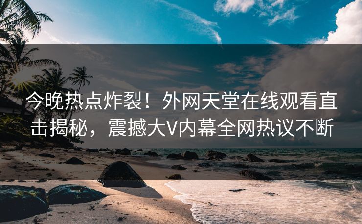 今晚热点炸裂！外网天堂在线观看直击揭秘，震撼大V内幕全网热议不断