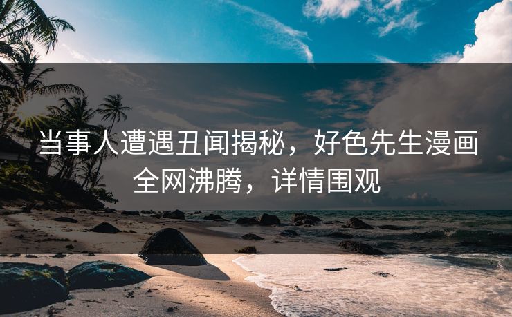 当事人遭遇丑闻揭秘，好色先生漫画全网沸腾，详情围观