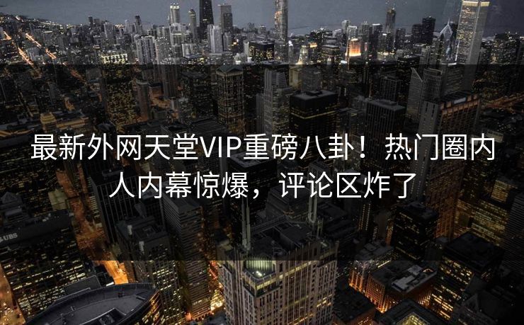 最新外网天堂VIP重磅八卦！热门圈内人内幕惊爆，评论区炸了