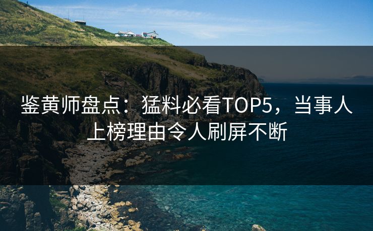 鉴黄师盘点：猛料必看TOP5，当事人上榜理由令人刷屏不断