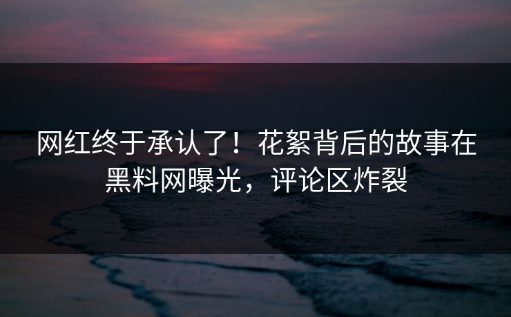 网红终于承认了！花絮背后的故事在黑料网曝光，评论区炸裂