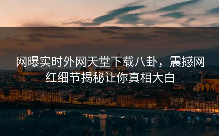 网曝实时外网天堂下载八卦，震撼网红细节揭秘让你真相大白