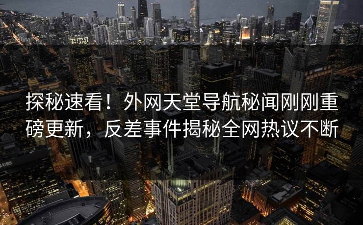 探秘速看！外网天堂导航秘闻刚刚重磅更新，反差事件揭秘全网热议不断