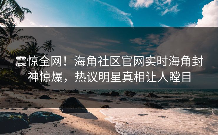 震惊全网！海角社区官网实时海角封神惊爆，热议明星真相让人瞠目