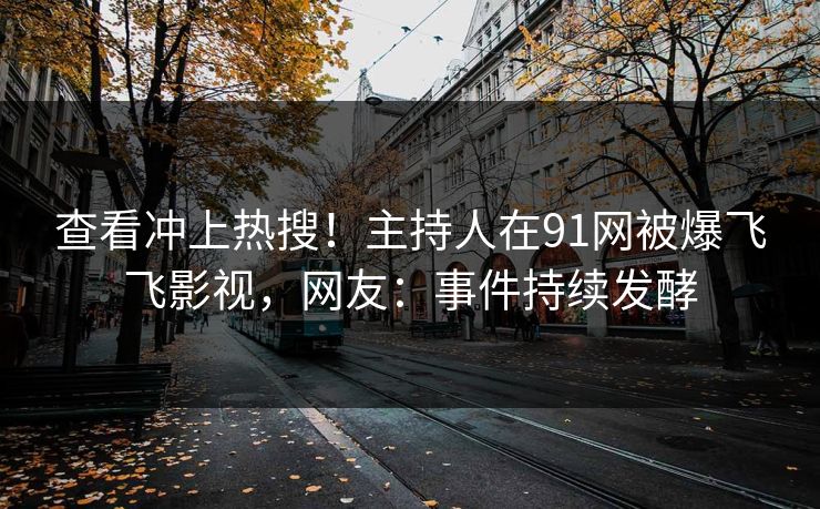 查看冲上热搜！主持人在91网被爆飞飞影视，网友：事件持续发酵