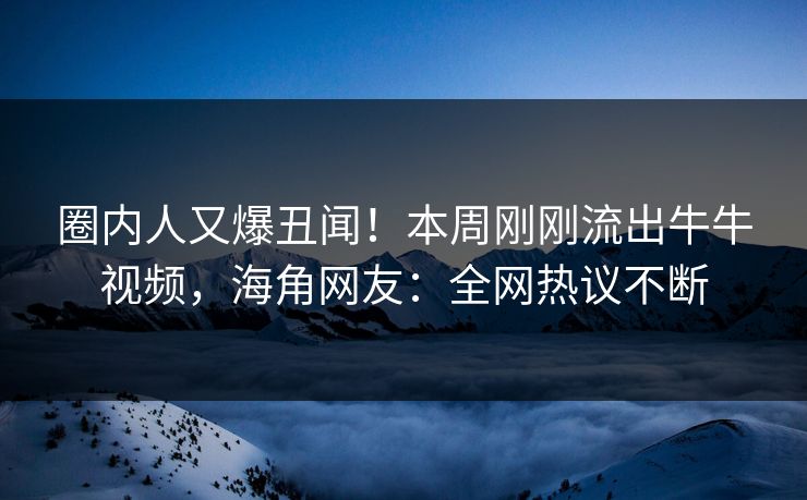 圈内人又爆丑闻！本周刚刚流出牛牛视频，海角网友：全网热议不断
