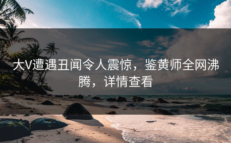大V遭遇丑闻令人震惊，鉴黄师全网沸腾，详情查看