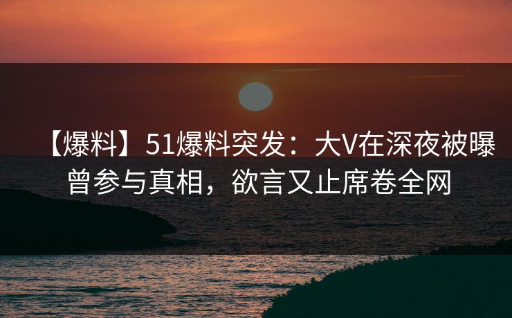 【爆料】51爆料突发：大V在深夜被曝曾参与真相，欲言又止席卷全网
