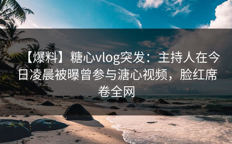 【爆料】糖心vlog突发：主持人在今日凌晨被曝曾参与溏心视频，脸红席卷全网