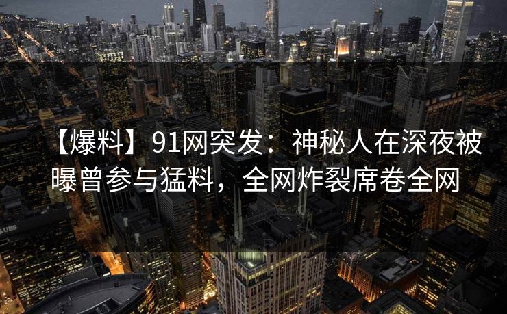 【爆料】91网突发：神秘人在深夜被曝曾参与猛料，全网炸裂席卷全网