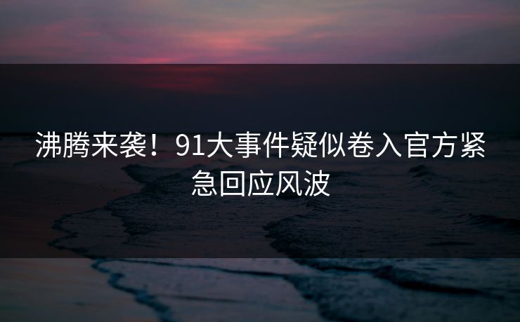 沸腾来袭！91大事件疑似卷入官方紧急回应风波