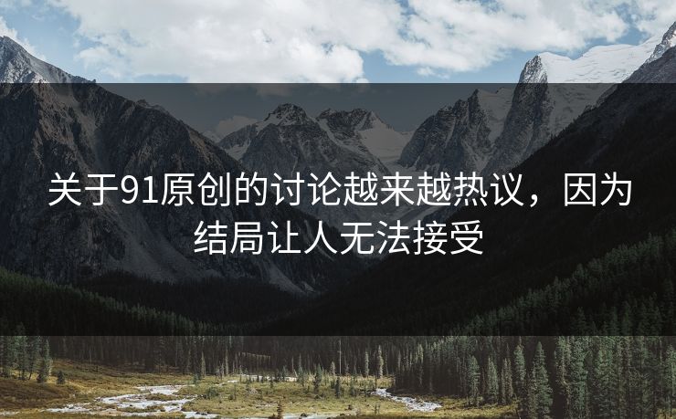 关于91原创的讨论越来越热议，因为结局让人无法接受