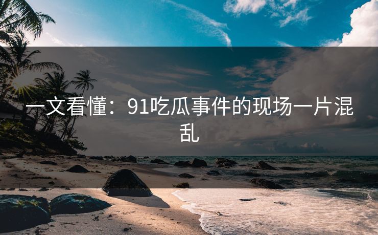 一文看懂：91吃瓜事件的现场一片混乱