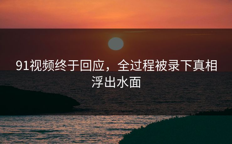 91视频终于回应，全过程被录下真相浮出水面