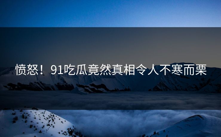 愤怒！91吃瓜竟然真相令人不寒而栗