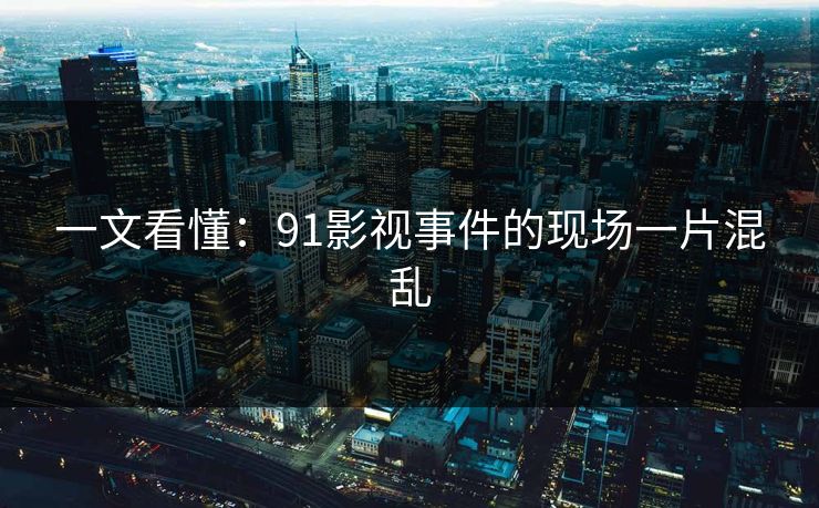 一文看懂：91影视事件的现场一片混乱