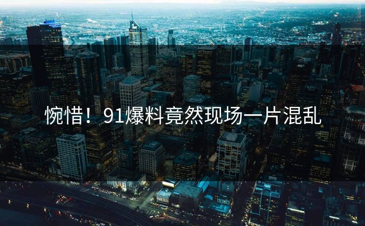 惋惜！91爆料竟然现场一片混乱