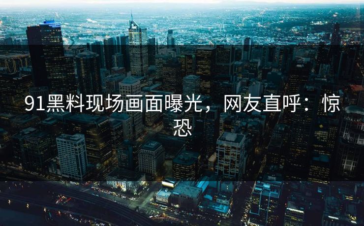 91黑料现场画面曝光，网友直呼：惊恐