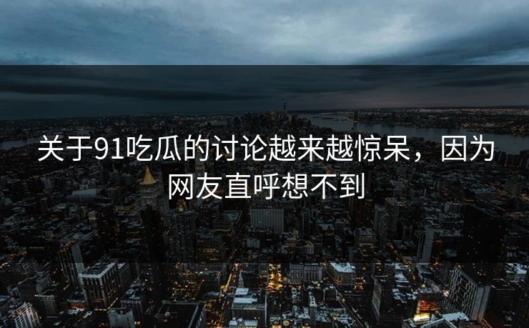 关于91吃瓜的讨论越来越惊呆，因为网友直呼想不到