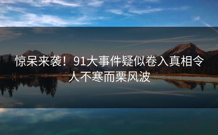 惊呆来袭！91大事件疑似卷入真相令人不寒而栗风波