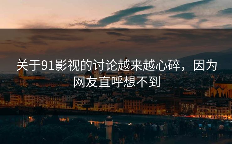 关于91影视的讨论越来越心碎，因为网友直呼想不到