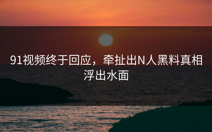 91视频终于回应，牵扯出N人黑料真相浮出水面