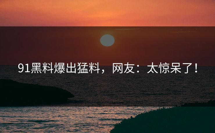 91黑料爆出猛料，网友：太惊呆了！