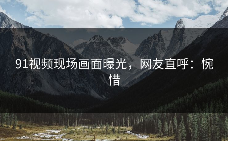 91视频现场画面曝光，网友直呼：惋惜