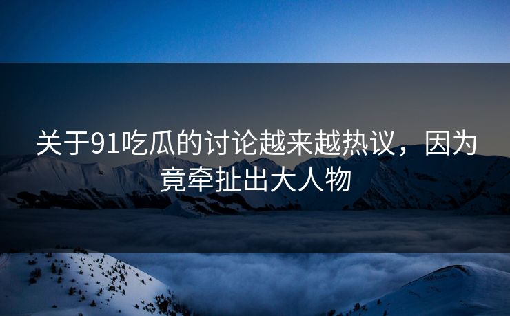 关于91吃瓜的讨论越来越热议，因为竟牵扯出大人物