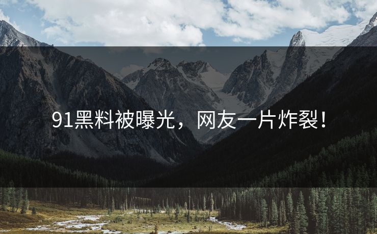 91黑料被曝光，网友一片炸裂！